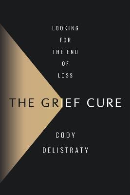 The Grief Cure: Looking for the End of Loss - Cody Delistraty - cover