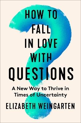How to Fall in Love with Questions: A New Way to Thrive in Times of Uncertainty - Elizabeth Weingarten - cover