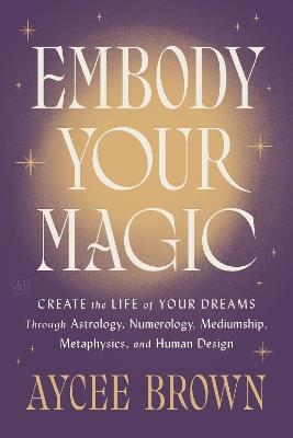Embody Your Magic: Create the Life of Your Dreams Through Astrology, Numerology, Mediumship, Metaphysics, and Human Design - Aycee Brown - cover