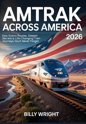 Amtrak Across America 2026: Epic Scenic Routes, Sleeper Secrets & Life-Changing Train Journeys You'll Never Forget - Billy Wright - cover
