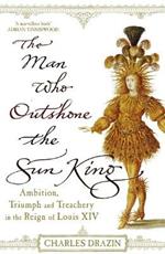 The Man Who Outshone The Sun King: Ambition, Triumph and Treachery in the Reign of Louis XIV