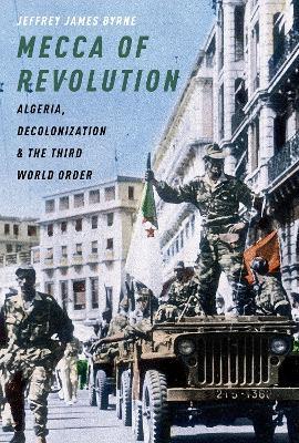 Mecca of Revolution: Algeria, Decolonization, and the Third World Order - Jeffrey James Byrne - cover
