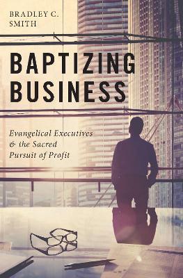 Baptizing Business: Evangelical Executives and the Sacred Pursuit of Profit - Bradley C. Smith - cover