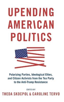 Upending American Politics: Polarizing Parties, Ideological Elites, and Citizen Activists from the Tea Party to the Anti-Trump Resistance - cover