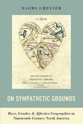 On Sympathetic Grounds: Race, Gender, and Affective Geographies in Nineteenth-Century North America - Naomi Greyser - cover