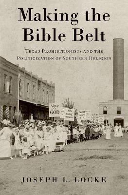 Making the Bible Belt: Texas Prohibitionists and the Politicization of Southern Religion - Joseph Locke - cover