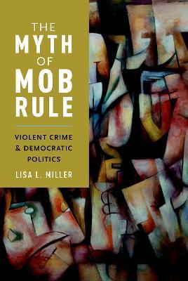 The Myth of Mob Rule: Violent Crime and Democratic Politics - Lisa L. Miller - cover
