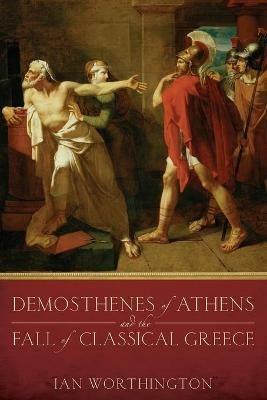Demosthenes of Athens and the Fall of Classical Greece - Ian Worthington - cover
