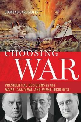 Choosing War: Presidential Decisions in the Maine, Lusitania, and Panay Incidents - Douglas C. Peifer - cover