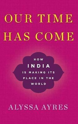 Our Time Has Come: How India is Making Its Place in the World - Alyssa Ayres - cover