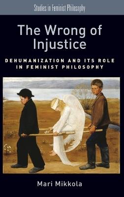 The Wrong of Injustice: Dehumanization and its Role in Feminist Philosophy - Mari Mikkola - cover
