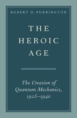 The Heroic Age: The Creation of Quantum Mechanics, 1925-1940 - Robert D. Purrington - cover