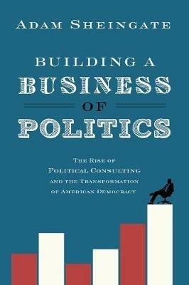 Building a Business of Politics: The Rise of Political Consulting and the Transformation of American Democracy - Adam Sheingate - cover