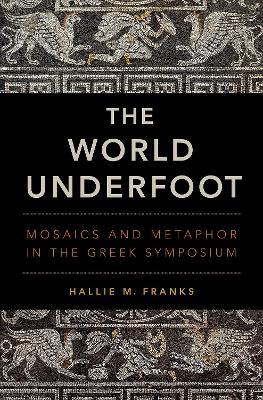 The World Underfoot: Mosaics and Metaphor in the Greek Symposium - Hallie M. Franks - cover