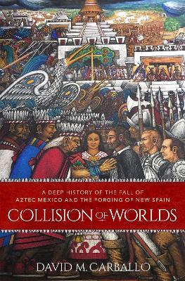 Collision of Worlds: A Deep History of the Fall of Aztec Mexico and the Forging of New Spain - David M. Carballo - cover