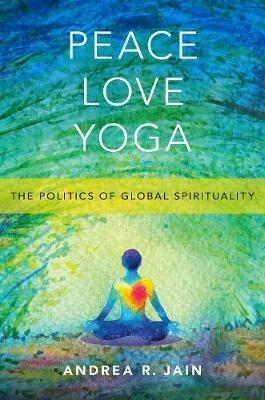 Peace Love Yoga: The Politics of Global Spirituality - Andrea R. Jain - cover