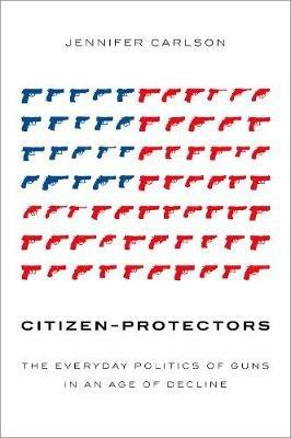 Citizen-Protectors: The Everyday Politics of Guns in an Age of Decline - Jennifer Carlson - cover
