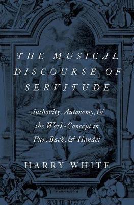 The Musical Discourse of Servitude: Authority, Autonomy, and the Work-Concept in Fux, Bach and Handel - Harry White - cover