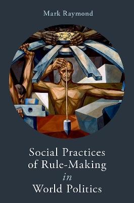 Social Practices of Rule-Making in World Politics - Mark Raymond - cover