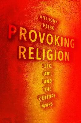 Provoking Religion: Sex, Art, and the Culture Wars - Anthony M. Petro - cover
