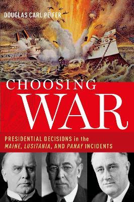 Choosing War: Presidential Decisions in the Maine, Lusitania, and Panay Incidents - Douglas C. Peifer - cover