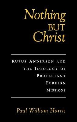 Nothing But Christ: Rufus Anderson and the Ideology of Protestant Foreign Missions - Paul William Harris - cover