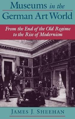 Museums in the German Art World: From the End of the Old Regime to the Rise of Modernism - James J. Sheehan - cover
