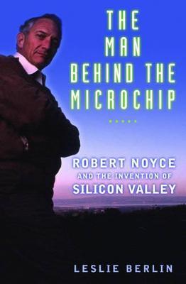 The Man behind the Microchip: Robert Noyce and the Invention of Silicon Valley - Leslie Berlin - cover