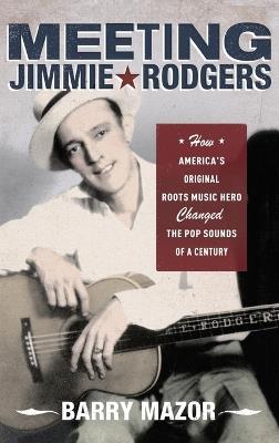 Meeting Jimmie Rodgers: How America's Original Roots Music Hero Changed the Pop Sounds of a Century - Barry Mazor - cover