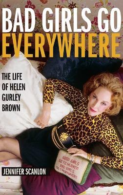 Bad Girls Go Everywhere: The Life of Helen Gurley Brown - Jennifer Scanlon - cover