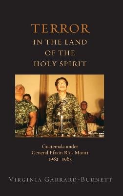 Terror in the Land of the Holy Spirit: Guatemala Under General Efrain Rios Montt, 1982-1983 - Virginia Garrard-Burnett - cover