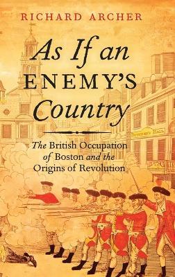As If an Enemy's Country: The British Occupation of Boston and the Origins of Revolution - Richard Archer - cover