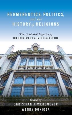 Hermeneutics, Politics, and the History of Religions: The Contested Legacies of Joachim Wach and Mircea Eliade - Christian Wedemeyer,Wendy Doniger - cover