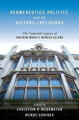 Hermeneutics, Politics, and the History of Religions: The Contested Legacies of Joachim Wach and Mircea Eliade - Christian Wedemeyer,Wendy Doniger - cover