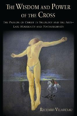 The Wisdom and Power of the Cross: The Passion of Christ in Theology and the Arts -- Late- and Post-Modernity - Richard Viladesau - cover