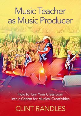 Music Teacher as Music Producer: How to Turn Your Classroom into a Center for Musical Creativities - Clint Randles - cover