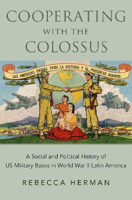 Cooperating with the Colossus: A Social and Political History of US Military Bases in World War II Latin America - Rebecca Herman - cover