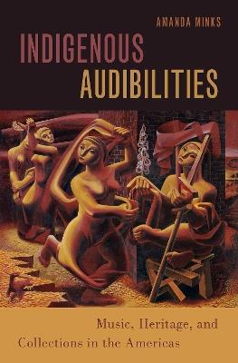 Indigenous Audibilities: Music, Heritage, and Collections in the Americas - Amanda Minks - cover