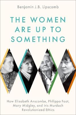 The Women Are Up to Something: How Elizabeth Anscombe, Philippa Foot, Mary Midgley, and Iris Murdoch Revolutionized Ethics - Benjamin J.B. Lipscomb - cover