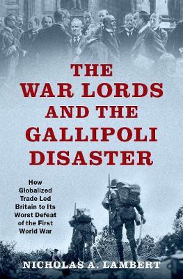 The War Lords and the Gallipoli Disaster: How Globalized Trade Led Britain to Its Worst Defeat of the First World War - Nicholas A. Lambert - cover