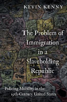 The Problem of Immigration in a Slaveholding Republic: Policing Mobility in the Nineteenth-Century United States - Kevin Kenny - cover