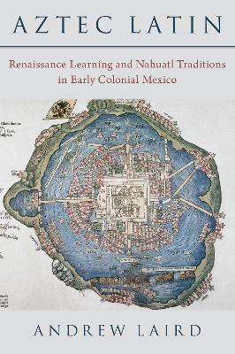 Aztec Latin: Renaissance Learning and Nahuatl Traditions in Early Colonial Mexico - Andrew Laird - cover
