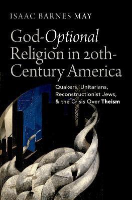 God-Optional Religion in Twentieth-Century America: Quakers, Unitarians, Reconstructionist Jews, and the Crisis Over Theism - Isaac Barnes May - cover