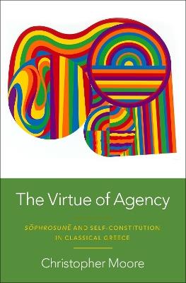 The Virtue of Agency: Sôphrosunê and Self-Constitution in Classical Greece - Christopher Moore - cover