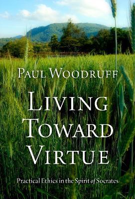 Living Toward Virtue: Practical Ethics in the Spirit of Socrates - Paul Woodruff - cover