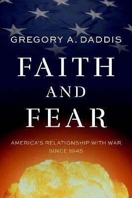 Faith and Fear: America's Relationship with War since 1945 - Gregory A. Daddis - cover