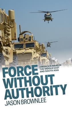 Force Without Authority: America's Wars in the Middle East and South Asia - Jason Brownlee - cover