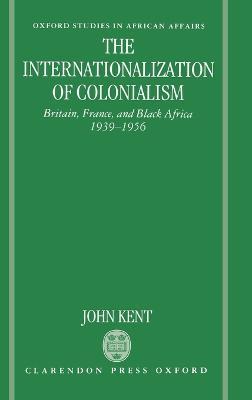 The Internationalization of Colonialism: Britain, France, and Black Africa 1939-1956 - John Kent - cover