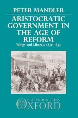 Aristocratic Government in the Age of Reform: Whigs and Liberals 1830-1852 - Peter Mandler - cover