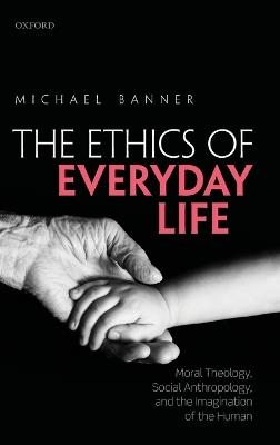 The Ethics of Everyday Life: Moral Theology, Social Anthropology, and the Imagination of the Human - Michael Banner - cover